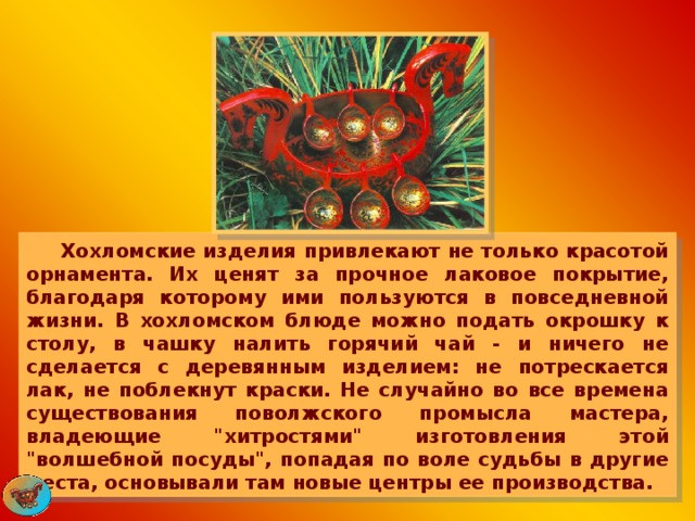  Хохломские изделия привлекают не только красотой орнамента. Их ценят за прочное лаковое покрытие, благодаря которому ими пользуются в повседневной жизни. В хохломском блюде можно подать окрошку к столу, в чашку налить горячий чай - и ничего не сделается с деревянным изделием: не потрескается лак, не поблекнут краски. Не случайно во все времена существования поволжского промысла мастера, владеющие 