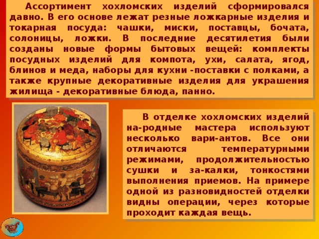  Ассортимент хохломских изделий сформировался давно. В его основе лежат резные ложкарные изделия и токарная посуда: чашки, миски, поставцы, бочата, солоницы, ложки. В последние десятилетия были созданы новые формы бытовых вещей: комплекты посудных изделий для компота, ухи, салата, ягод, блинов и меда, наборы для кухни -поставки с полками, а также крупные декоративные изделия для украшения жилища - декоративные блюда, панно.  В отделке хохломских изделий на-родные мастера используют несколько вари-антов. Все они отличаются температурными режимами, продолжительностью сушки и за-калки, тонкостями выполнения приемов. На примере одной из разновидностей отделки видны операции, через которые проходит каждая вещь. 