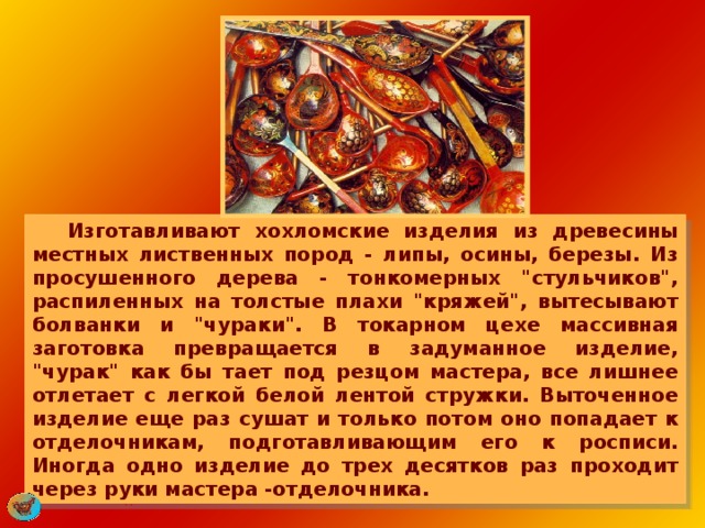  Изготавливают хохломские изделия из древесины местных лиственных пород - липы, осины, березы. Из просушенного дерева - тонкомерных 