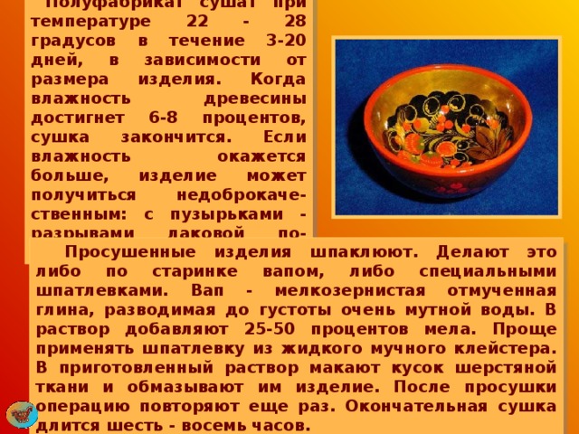      Полуфабрикат сушат при температуре 22 - 28 градусов в течение 3-20 дней, в зависимости от размера изделия. Когда влажность древесины достигнет 6-8 процентов, сушка закончится. Если влажность окажется больше, изделие может получиться недоброкаче-ственным: с пузырьками - разрывами лаковой по-верхности.  Просушенные изделия шпаклюют. Делают это либо по старинке вапом, либо специальными шпатлевками. Вап - мелкозернистая отмученная глина, разводимая до густоты очень мутной воды. В раствор добавляют 25-50 процентов мела. Проще применять шпатлевку из жидкого мучного клейстера. В приготовленный раствор макают кусок шерстяной ткани и обмазывают им изделие. После просушки операцию повторяют еще раз. Окончательная сушка длится шесть - восемь часов. 