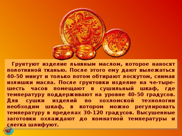       Грунтуют изделие льняным маслом, которое наносят полотняной тканью. После этого ему дают вылежаться 40-50 минут и только потом обтирают лоскутом, снимая излишки масла. После грунтовки изделие на че-тыре-шесть часов помещают в сушильный шкаф, где температуру поддерживают на уровне 40-50 градусов. Для сушки изделий по хохломской технологии необходим шкаф, в котором можно регулировать температуру в пределах 30-120 градусов. Высушенные заготовки охлаждают до комнатной температуры и слегка шлифуют. 