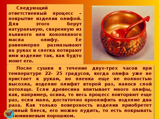  Следующий ответственный процесс – покрытие изделия олифой. Для этого берут натуральную, сваренную из льняного или конопляного масла олифу. Ее равномерно размазывают на руках и слегка потирают ими изделие так, как будто моют его.  После сушки в течение двух-трех часов при температуре 22- 25 градусов, когда олифа уже не пристает к рукам, но пленка еще не полностью высохла, изделие олифят второй раз, нанося слой потолще. Если древесина впитывает много олифы, как, например, осина, то весь процесс повторяют еще раз, если мало, достаточно проолифить изделие два раза. Как только поверхность изделия приобретет ровный блеск, его можно лудить, то есть покрывать алюминиевым порошком. 