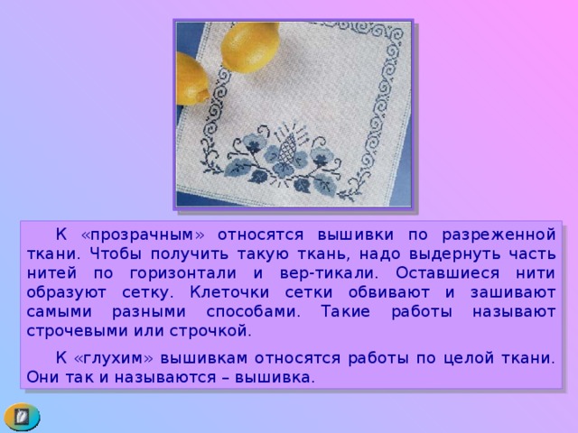  К «прозрачным» относятся вышивки по разреженной ткани. Чтобы получить такую ткань, надо выдернуть часть нитей по горизонтали и вер-тикали. Оставшиеся нити образуют сетку. Клеточки сетки обвивают и зашивают самыми разными способами. Такие работы называют строчевыми или строчкой.  К «глухим» вышивкам относятся работы по целой ткани. Они так и называются – вышивка. 