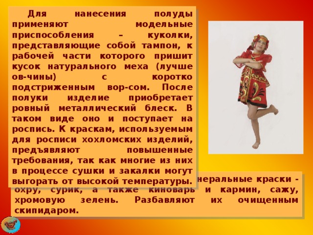  Для нанесения полуды применяют модельные приспособления – куколки, представляющие собой тампон, к рабочей части которого пришит кусок натурального меха (лучше ов-чины) с коротко подстриженным вор-сом. После полуки изделие приобретает ровный металлический блеск. В таком виде оно и поступает на роспись. К краскам, используемым для росписи хохломских изделий, предъявляют повышенные требования, так как многие из них в процессе сушки и закалки могут выгорать от высокой температуры.  Мастера берут термостойкие минеральные краски - охру, сурик, а также киноварь и кармин, сажу, хромовую зелень. Разбавляют их очищенным скипидаром. 