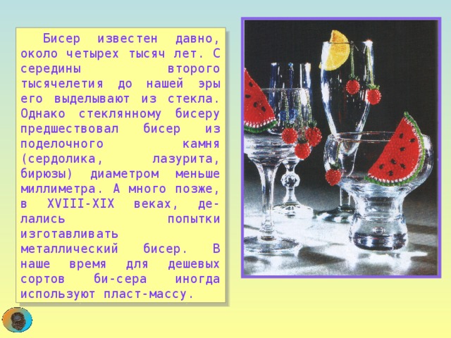  Бисер известен давно, около четырех тысяч лет. С середины второго тысячелетия до нашей эры его выделывают из стекла. Однако стеклянному бисеру предшествовал бисер из поделочного камня (сердолика, лазурита, бирюзы) диаметром меньше миллиметра. А много позже, в XVIII-XIX веках, де-лались попытки изготавливать металлический бисер. В наше время для дешевых сортов би-сера иногда используют пласт-массу.  