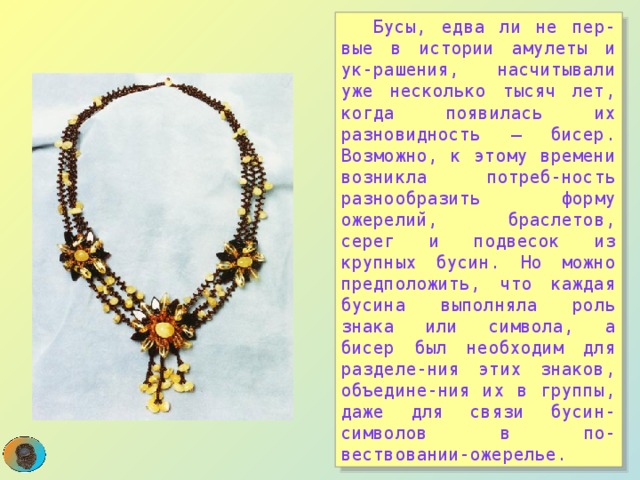  Бусы, едва ли не пер-вые в истории амулеты и ук-рашения, насчитывали уже несколько тысяч лет, когда появилась их разновидность – бисер. Возможно, к этому времени возникла потреб-ность разнообразить форму ожерелий, браслетов, серег и подвесок из крупных бусин. Но можно предположить, что каждая бусина выполняла роль знака или символа, а бисер был необходим для разделе-ния этих знаков, объедине-ния их в группы, даже для связи бусин-символов в по-вествовании-ожерелье.  