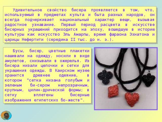  Удивительное свойство бисера проявляется в том, что, используемый в предметах культа и быта разных народов, он всегда подчеркивает национальный характер вещи, вызывая радостное узнавание. Первый период расцвета в искусстве бисерных украшений приходится на эпоху, вошедшую в историю культуры как искусство Эль Амарпы, время фараона Эхнатона и царицы Нефертити (середина II тыс. до н. э.).   Бусы, бисер, цветные плакетки нашивали на одежду, носили в виде амулетов, снизывали в ожерелья. Из бисера низали цепочки и сетки для украшения одежды. В Каирском музее хранится древнее одеяние, в котором 