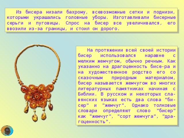  Из бисера низали бахрому, всевозможные сетки и поднизи, которыми украшались головные уборы. Изготавливали бисерные серьги и пуговицы. Спрос на бисер все увеличивался, его ввозили из-за границы, и стоил он дорого.  На протяжении всей своей истории бисер использовался наравне с мелким жемчугом, обычно речным. Как указанно на драгоценность бисе-ра и на художественное родство его со сказочным природным материалом, бисер называется жемчугом во многих литературных памятниках начиная с Библии. В русском и некоторых сла-вянских языках есть два слова 