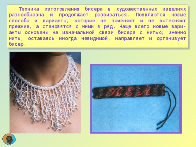  Техника изготовления бисера в художественных изделиях разнообразна и продолжает развиваться. Появляются новые способы и варианты, которые не заменяют и не вытесняют прежние, а становятся с ними в ряд. Чаще всего новые вари-анты основаны на изначальной связи бисера с нитью; именно нить, оставаясь иногда невидимой, направляет и организует бисер. 