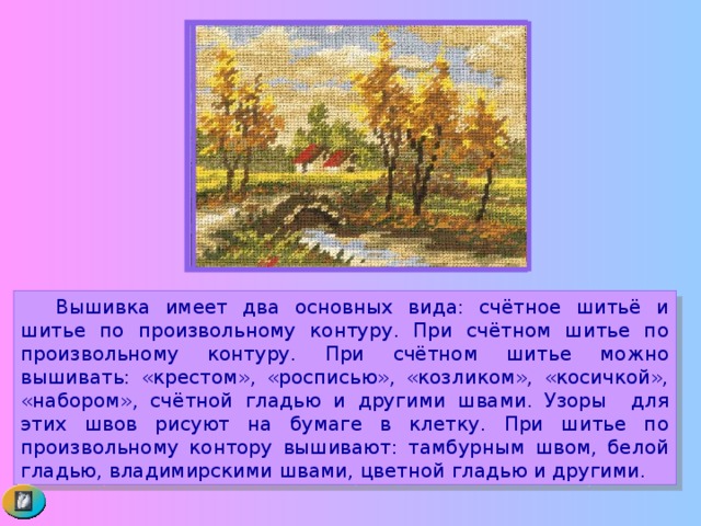  Вышивка имеет два основных вида: счётное шитьё и шитье по произвольному контуру. При счётном шитье по произвольному контуру. При счётном шитье можно вышивать: «крестом», «росписью», «козликом», «косичкой», «набором», счётной гладью и другими швами. Узоры для этих швов рисуют на бумаге в клетку. При шитье по произвольному контору вышивают: тамбурным швом, белой гладью, владимирскими швами, цветной гладью и другими. 