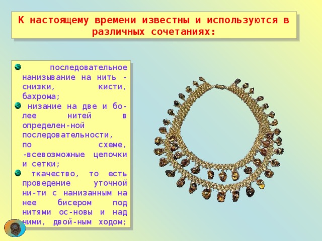 К настоящему времени известны и используются в различных сочетаниях:  последовательное нанизывание на нить - снизки, кисти, бахрома;  низание на две и бо-лее нитей в определен-ной последовательности, по схеме, -всевозможные цепочки и сетки;  ткачество, то есть проведение уточной ни-ти с нанизанным на нее бисером под нитями ос-новы и над ними, двой-ным ходом; 