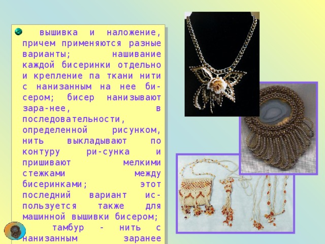  вышивка и наложение, причем применяются разные варианты; нашивание каждой бисеринки отдельно и крепление па ткани нити с нанизанным на нее би-сером; бисер нанизывают зара-нее, в последовательности, определенной рисунком, нить выкладывают по контуру ри-сунка и пришивают мелкими стежками между бисеринками; этот последний вариант ис-пользуется также для машинной вышивки бисером;  тамбур - нить с нанизанным заранее бисером не пришива-ется, а провязывается сквозь ткань тонким крючком; 