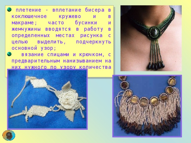  плетение - вплетание бисера в коклюшечное кружево и в макраме; часто бусинки и жемчужины вводятся в работу в определенных местах рисунка с целью выделить, подчеркнуть основной узор;  вязание спицами и крючком, с предварительным нанизыванием на них нужного по узору количества бисерин.  