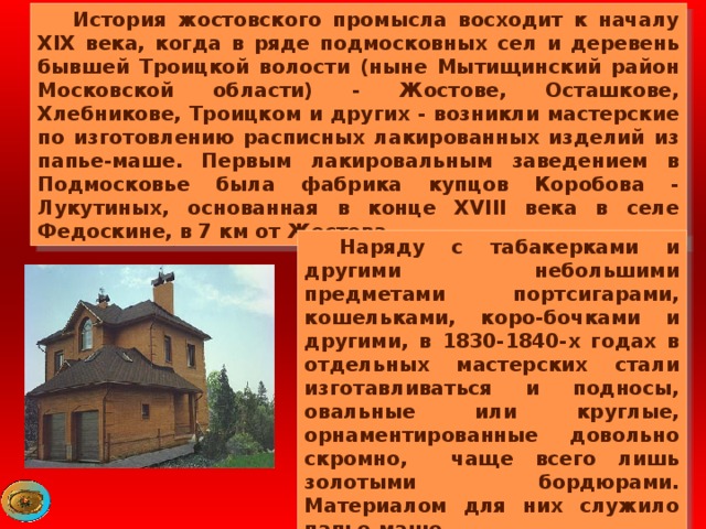  История жостовского промысла восходит к началу XIX века, когда в ряде подмосковных сел и деревень бывшей Троицкой волости (ныне Мытищинский район Московской области) - Жостове, Осташкове, Хлебникове, Троицком и других - возникли мастерские по изготовлению расписных лакированных изделий из папье-маше. Первым лакировальным заведением в Подмосковье была фабрика купцов Коробова - Лукутиных, основанная в конце XVIII века в селе Федоскине, в 7 км от Жостова.   Наряду с табакерками и другими небольшими предметами портсигарами, кошельками, коро-бочками и другими, в 1830-1840-х годах в отдельных мастерских стали изготавливаться и подносы, овальные или круглые, орнаментированные довольно скромно, чаще всего лишь золотыми бордюрами. Материалом для них служило папье-маше. 