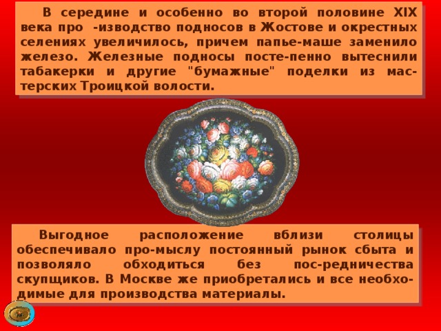  В середине и особенно во второй половине XIX века про -изводство подносов в Жостове и окрестных селениях увеличилось, причем папье-маше заменило железо. Железные подносы посте-пенно вытеснили табакерки и другие 