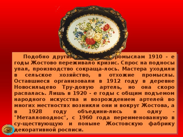  Подобно другим народным промыслам 1910 - е годы Жостово переживало кризис. Спрос на подносы упал, производство сокраща-лось. Мастера уходили в сельское хозяйство, в отхожие промыслы. Оставшиеся организовали в 1912 году в деревне Новосильцево Тру-довую артель, но она скоро распалась. Лишь в 1920 - е годы с общим подъемом народного искусства и возрождением артелей во многих местностях возникли они и вокруг Жостова, а в 1928 году объедини-лись в одну - 