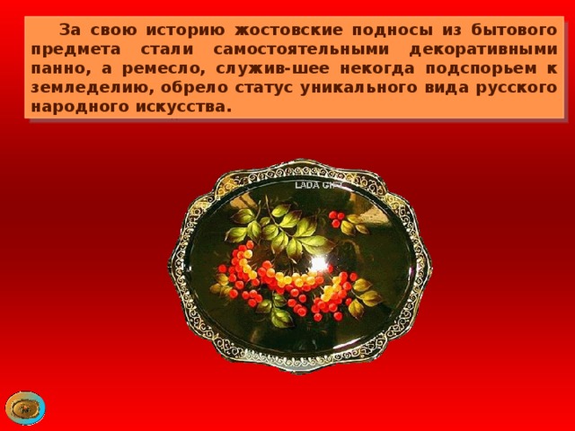 За свою историю жостовские подносы из бытового предмета стали самостоятельными декоративными панно, а ремесло, служив-шее некогда подспорьем к земледелию, обрело статус уникального вида русского народного искусства. 