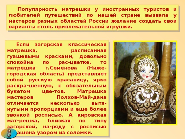  Популярность матрешки у иностранных туристов и любителей путешествий по нашей стране вызвала у мастеров разных областей России желание создать свои варианты столь привлекательной игрушки.  Если загорская классическая матрешка, расписанная гуашевыми красками, довольно спокойна по рас-цветке, то матрешка г.Семенова (Ниже-городская область) представляет собой русскую красавицу, ярко раскра-шенную, с обязательным букетом цве-тов. Матрешка мастеров Полхов-Май-дана отличается несколько вытя-нутыми пропорциями и еще более звонкой росписью. А кировская мат-решка, близкая по типу загорской, на-ряду с росписью украшена узором из соломки. 