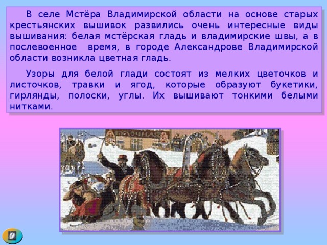  В селе Мстёра Владимирской области на основе старых крестьянских вышивок развились очень интересные виды вышивания: белая мстёрская гладь и владимирские швы, а в послевоенное время, в городе Александрове Владимирской области возникла цветная гладь.  Узоры для белой глади состоят из мелких цветочков и листочков, травки и ягод, которые образуют букетики, гирлянды, полоски, углы. Их вышивают тонкими белыми нитками. 