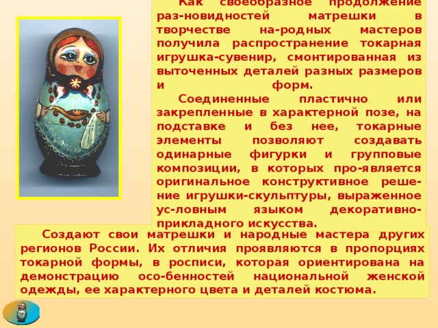  Как своеобразное продолжение раз-новидностей матрешки в творчестве на-родных мастеров получила распространение токарная игрушка-сувенир, смонтированная из выточенных деталей разных размеров и форм.   Соединенные пластично или закрепленные в характерной позе, на подставке и без нее, токарные элементы позволяют создавать одинарные фигурки и групповые композиции, в которых про-является оригинальное конструктивное реше-ние игрушки-скульптуры, выраженное ус-ловным языком декоративно-прикладного искусства.  Создают свои матрешки и народные мастера других регионов России. Их отличия проявляются в пропорциях токарной формы, в росписи, которая ориентирована на демонстрацию осо-бенностей национальной женской одежды, ее характерного цвета и деталей костюма. 