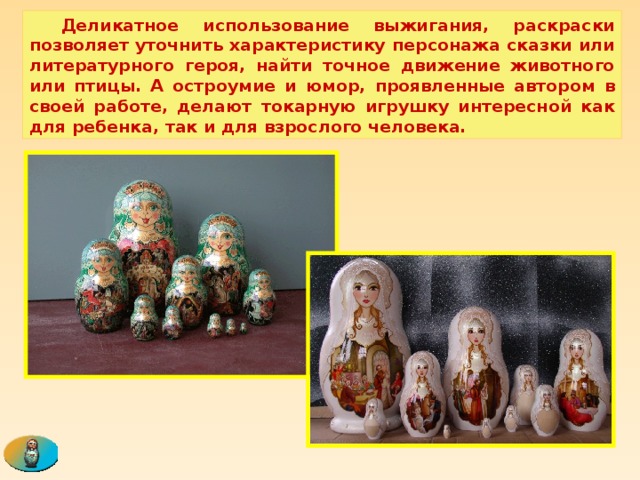  Деликатное использование выжигания, раскраски позволяет уточнить характеристику персонажа сказки или литературного героя, найти точное движение животного или птицы. А остроумие и юмор, проявленные автором в своей работе, делают токарную игрушку интересной как для ребенка, так и для взрослого человека. 