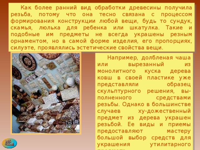  Как более ранний вид обработки древесины получила резьба, потому что она тесно связана с процессом формирования конструкции любой вещи, будь то сундук, скамья, люлька для ребенка или шкатулка. Такие и подобные им предметы не всегда украшены резным орнаментом, но в самой форме изделия, его пропорциях, силуэте, проявлялись эстетические свойства вещи.   Например, долбленая чаша или вырезанный из монолитного куска дерева ковш в своей пластике уже представляли образец скульптурного решения, вы-полненного средствами резьбы. Однако в большинстве случаев ху-дожественный предмет из дерева украшен резьбой. Ее виды и приемы предоставляют мастеру большой выбор средств для украшения утилитарного предмета. 