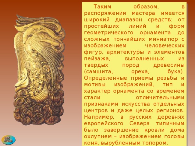  Таким образом, в распоряжении мастера имеется широкий диапазон средств: от простейших линий и форм геометрического орнамента до сложных тончайших миниатюр с изображением человеческих фигур, архитектуры и элементов пейзажа, выполненных из твердых пород древесины (самшита, ореха, бука). Определенные приемы резьбы и мотивы изображений, тип и характер орнамента со временем стали отличительными признаками искусства отдельных центров и даже целых регионов. Например, в русских деревнях европейского Севера типичным было завершение кровли дома охлупнем – изображением головы коня, вырубленным топором.  