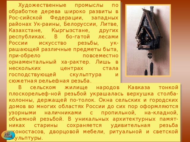  Художественные промыслы по обработке дерева широко развиты в Рос-сийской Федерации, западных районах Ук-раины, Белоруссии, Литве, Казахстане, Кыргызстане, других республиках. В бо-гатой лесами России искусство резьбы, ук-рашающей различные предметы быта, при-обрело повсеместно орнаментальный ха-рактер. Лишь в нескольких центрах стала господствующей скульптура и сюжетная рельефная резьба.  В сельском жилище народов Кавказа тонкой плоскорельеф-ной резьбой украшалась верхушка столба-колонны, держащей по-толок. Окна сельских и городских домов во многих областях России до сих пор оформляются узорными наличниками с пропильной, на-кладной, объемной резьбой. В уникальных архитектурных памят-никах старины сохраняется удивительная резьба иконостасов, дворцовой мебели, ритуальной и светской скульптуры. 
