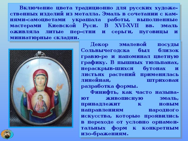  Включение цвета традиционно для русских художе-ственных изделий из металла. Эмаль в сочетании с кам-нями-самоцветами украшала работы, выполненные мастерами Киевской Руси. В XVI-XVII вв. эмаль оживляла литые пер-стни и серьги, пуговицы и миниатюрные складни.  Декор эмалевой посуды Сольвычегодска был близок гравю-ре и напоминал цветную графику. В пышных тюльпанах, нераскрыв-шихся бутонах и листьях растений применялась линейная, штриховая разработка формы.  Финифть, как часто называ-ют живописную эмаль, принадлежит к новым направлениям народного искусства, которые проявились в переходе от условно орнамен-тальных форм к конкретным изо-бражениям. 