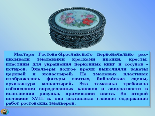  Мастера Ростова-Ярославского первоначально рас-писывали эмалевыми красками иконки, кресты, пластины для украшения церковных книг и сосудов - потиров. Эмальеры долгое время выполняли заказы церквей и монастырей. На эмалевых пластинах изображались фигуры святых, библейские сцены, архитектура монастырей. Эта тематика требовала соблюдения определенных канонов и аккуратности в исполнении рисунка, применении цвета. Во второй половине XVIII в. она составляла главное содержание работ ростовских эмальеров. 
