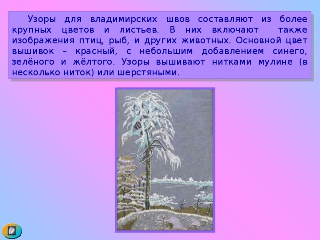  Узоры для владимирских швов составляют из более крупных цветов и листьев. В них включают также изображения птиц, рыб, и других животных. Основной цвет вышивок – красный, с небольшим добавлением синего, зелёного и жёлтого. Узоры вышивают нитками мулине (в несколько ниток) или шерстяными. 