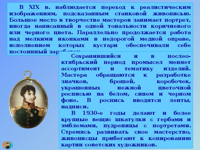  В XIX в. наблюдается переход к реалистическим изображениям, подсказанным станковой живописью. Большое место в творчестве мастеров занимает портрет, иногда написанный в одной тональности коричневого или черного цвета. Параллельно продолжается работа над мелкими иконками в недорогой медной оправе, исполнением которых кустари обеспечивали себе постоянный заработок.  Сохранившийся и в послео-ктябрьский период промысел меняет ассортимент и тематику изделий. Мастера обращаются к разработке значков, брошей, коробочек, украшенных нежной цветочной росписью на белом, синем и черном фоне. В роспись вводятся ленты, надписи.  В 1930-е годы делают и более крупные вещи: шкатулки с гербами и эмблемами, пудреницы с портретами. Стремясь развивать свое мастерство, живописцы прибегают к копированию картин советских художников. 