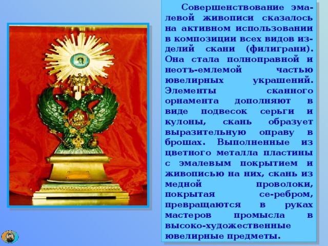  Совершенствование эма-левой живописи сказалось на активном использовании в композиции всех видов из-делий скани (филиграни). Она стала полноправной и неотъ-емлемой частью ювелирных украшений. Элементы сканного орнамента дополняют в виде подвесок серьги и кулоны, скань образует выразительную оправу в брошах. Выполненные из цветного металла пластины с эмалевым покрытием и живописью на них, скань из медной проволоки, покрытая се-ребром, превращаются в руках мастеров промысла в высоко-художественные ювелирные предметы. 