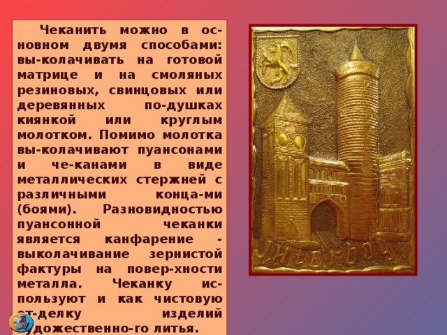  Чеканить можно в ос-новном двумя способами: вы-колачивать на готовой матрице и на смоляных резиновых, свинцовых или деревянных по-душках киянкой или круглым молотком. Помимо молотка вы-колачивают пуансонами и че-канами в виде металлических стержней с различными конца-ми (боями). Разновидностью пуансонной чеканки является канфарение - выколачивание зернистой фактуры на повер-хности металла. Чеканку ис-пользуют и как чистовую от-делку изделий художественно-го литья. 