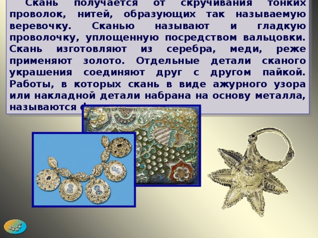  Скань получается от скручивания тонких проволок, нитей, образующих так называемую веревочку. Сканью называют и гладкую проволочку, уплощенную посредством вальцовки. Скань изготовляют из серебра, меди, реже применяют золото. Отдельные детали сканого украшения соединяют друг с другом пайкой. Работы, в которых скань в виде ажурного узора или накладной детали набрана на основу металла, называются филигранными. 