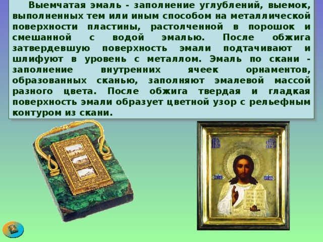  Выемчатая эмаль - заполнение углублений, выемок, выполненных тем или иным способом на металлической поверхности пластины, растолченной в порошок и смешанной с водой эмалью. После обжига затвердевшую поверхность эмали подтачивают и шлифуют в уровень с металлом. Эмаль по скани - заполнение внутренних ячеек орнаментов, образованных сканью, заполняют эмалевой массой разного цвета. После обжига твердая и гладкая поверхность эмали образует цветной узор с рельефным контуром из скани. 