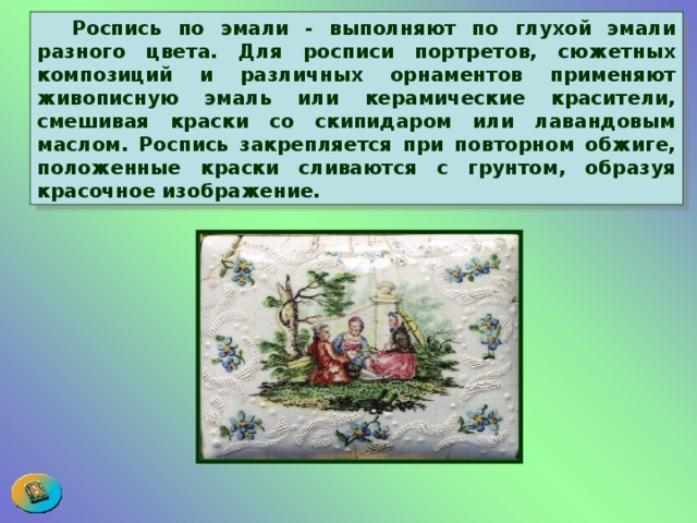  Роспись по эмали - выполняют по глухой эмали разного цвета. Для росписи портретов, сюжетных композиций и различных орнаментов применяют живописную эмаль или керамические красители, смешивая краски со скипидаром или лавандовым маслом. Роспись закрепляется при повторном обжиге, положенные краски сливаются с грунтом, образуя красочное изображение.  