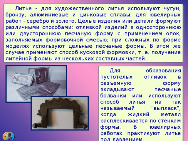  Литье - для художественного литья используют чугун, бронзу, алюминиевые и цинковые сплавы, для ювелирных работ - серебро и золото. Целые изделия или детали формуют различными способами: отливкой изделий в одностороннюю или двустороннюю песчаную форму с применением опок, заполняемых формовочной смесью; при сложных по форме моделях используют цельные песчаные формы. В этом же случае применяют способ кусковой формовки, т. е. получение литейной формы из нескольких составных частей.  Для образования пустотелых отливок в разъемную форму вкладывают песчаные болванки или используют способ литья на так называемый 