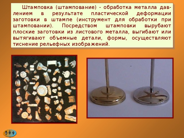  Штамповка (штампование) - обработка металла дав-лением в результате пластической деформации заготовки в штампе (инструмент для обработки при штамповании). Посредством штамповки вырубают плоские заготовки из листового металла, выгибают или вытягивают объемные детали, формы, осуществляют тиснение рельефных изображений. 