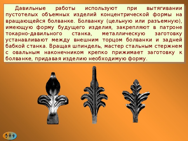  Давильные работы используют при вытягивании пустотелых объемных изделий концентрической формы на вращающейся болванке. Болванку (цельную или разъемную), имеющую форму будущего изделия, закрепляют в патроне токарно-давильного станка, металлическую заготовку устанавливают между внешним торцом болванки и задней бабкой станка. Вращая шпиндель, мастер стальным стержнем с овальным наконечником крепко прижимает заготовку к болванке, придавая изделию необходимую форму. 