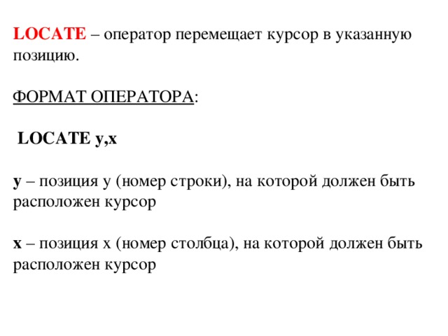 LOCATE – оператор перемещает курсор в указанную позицию. ФОРМАТ ОПЕРАТОРА :  LOCATE y,x y – позиция у (номер строки), на которой должен быть расположен курсор x – позиция х (номер столбца), на которой должен быть расположен курсор 
