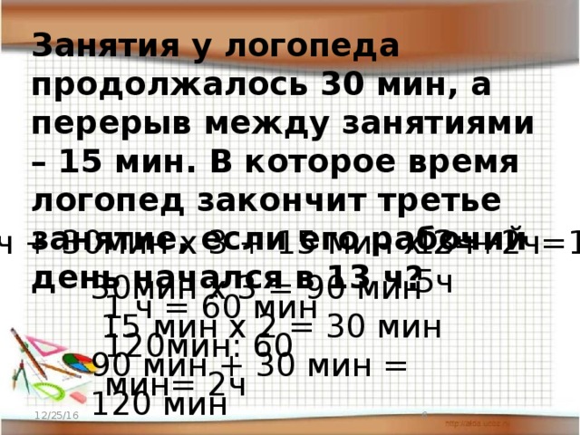 Занятия у логопеда продолжалось 30 мин, а перерыв между занятиями – 15 мин. В которое время логопед закончит третье занятие, если его рабочий день начался в 13 ч? 13ч + 30мин х 3 + 15 мин х 2= 13ч+2ч=15ч 30мин х 3 = 90 мин  15 мин х 2 = 30 мин 90 мин + 30 мин = 120 мин 1 ч = 60 мин 120мин: 60 мин= 2ч 12/25/16  