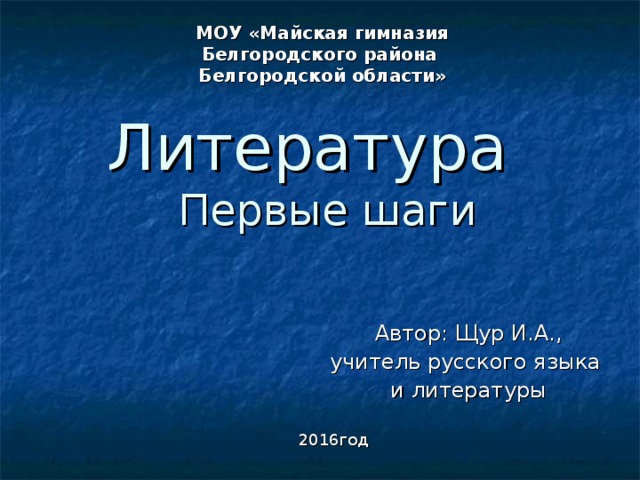 МОУ «Майская гимназия Белгородского района Белгородской области» Литература  Первые шаги Автор: Щур И.А., учитель русского языка и литературы 2016год 