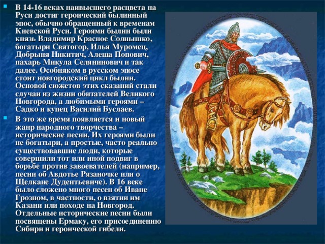 В 14-16 веках наивысшего расцвета на Руси достиг героический былинный эпос, обычно обращенный к временам Киевской Руси. Героями былин были князь Владимир Красное Солнышко, богатыри Святогор, Илья Муромец, Добрыня Никитич, Алеша Попович, пахарь Микула Селянинович и так далее. Особняком в русском эпосе стоит новгородский цикл былин. Основой сюжетов этих сказаний стали случаи из жизни обитателей Великого Новгорода, а любимыми героями – Садко и купец Василий Буслаев. В это же время появляется и новый жанр народного творчества – исторические песни. Их героями были не богатыри, а простые, часто реально существовавшие люди, которые совершили тот или иной подвиг в борьбе против завоевателей (например, песни об Авдотье Рязаночке или о Щелкане Дудентьевиче). В 16 веке было сложено много песен об Иване Грозном, в частности, о взятии им Казани или походе на Новгород. Отдельные исторические песни были посвящены Ермаку, его присоединению Сибири и героической гибели. 