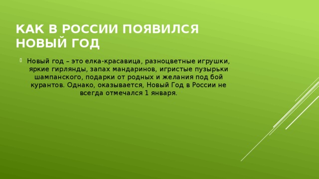 Как в России появился Новый год Новый год – это елка-красавица, разноцветные игрушки, яркие гирлянды, запах мандаринов, игристые пузырьки шампанского, подарки от родных и желания под бой курантов. Однако, оказывается, Новый Год в России не всегда отмечался 1 января.     