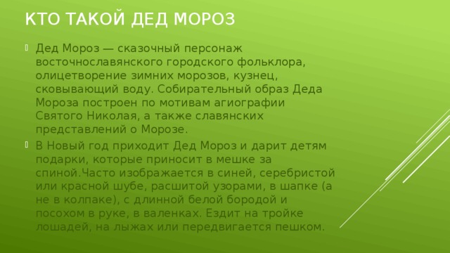 Кто такой дед мороз Дед Мороз — сказочный персонаж восточнославянского городского фольклора, олицетворение зимних морозов, кузнец, сковывающий воду. Собирательный образ Деда Мороза построен по мотивам агиографии Святого Николая, а также славянских представлений о Морозе. В Новый год приходит Дед Мороз и дарит детям подарки, которые приносит в мешке за спиной.Часто изображается в синей, серебристой или красной шубе, расшитой узорами, в шапке (а не в колпаке), с длинной белой бородой и посохом в руке, в валенках. Ездит на тройке лошадей, на лыжах или передвигается пешком. 