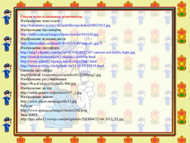 Список использованных источников. Изображение пешеходов: http://kartalinka.ru/sites/default/files/peshehod10022012.jpg Изображение пассажиров: http://little.com.ua/images/stories/useful/161620.jpg Изображение велосипедиста: http://photoshare.ru/data/41/41603/1/407n6g-siv.jpg?2 Изображение светофора: http://img3.cliparto.com/pic/xl/183503/4122187-cartoon-red-traffic-light.jpg http://rastish.ru/mozaiki/62-mozaiki-svetofor.html http://www.school2-uganck.narod.ru/p123aa1.html http://www.izvestia.vbelgorode.ru/15.11.12-15219.html Сигналы светофора: http://festival.1september.ru/articles/612239/img2.jpg Изображение регулировщика: https://h-a.d-cd.net/c0cdaa8s-960.jpg Изображение жезла: http://www.pokrov.ru/pictures/397_2.jpg Изображение знаков: http://www.plasto.ru/images/dz13.jpg Ребусы: http://www.igraza.ru/images/stories/242.png Знак ЮИД: http://pav-edin23.ru/wp-content/uploads/2013/04/22-04-2013_12.jpg 6 