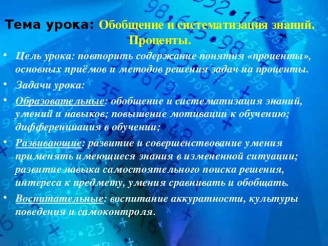 Тема урока: Обобщение и систематизация знаний. Проценты. Цель урока: повторить содержание понятия «проценты», основных приёмов и методов решения задач на проценты. Задачи урока: Образовательные : обобщение и систематизация знаний, умений и навыков; повышение мотивации к обучению; дифференциация в обучении; Развивающие : развитие и совершенствование умения применять имеющиеся знания в измененной ситуации; развитие навыка самостоятельного поиска решения, интереса к предмету, умения сравнивать и обобщать. Воспитательные : воспитание аккуратности, культуры поведения и самоконтроля.  