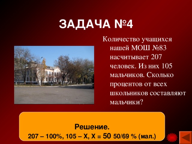 ЗАДАЧА №4 Количество учащихся нашей МОШ №83 насчитывает 207 человек. Из них 105 мальчиков. Сколько процентов от всех школьников составляют мальчики? Решение. 207 – 100%, 105 – Х, Х = 50 50/69 % (мал.) 