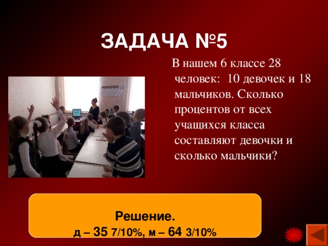 ЗАДАЧА №5  В нашем 6 классе 28 человек: 10 девочек и 18 мальчиков. Сколько процентов от всех учащихся класса составляют девочки и сколько мальчики? Решение. д – 35 7/10%, м – 64 3/10% 